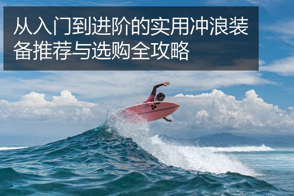 从入门到进阶的实用冲浪装备推荐与选购全攻略