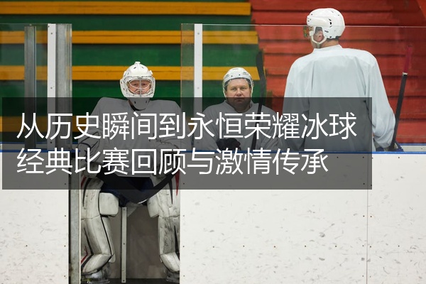 从历史瞬间到永恒荣耀冰球经典比赛回顾与激情传承