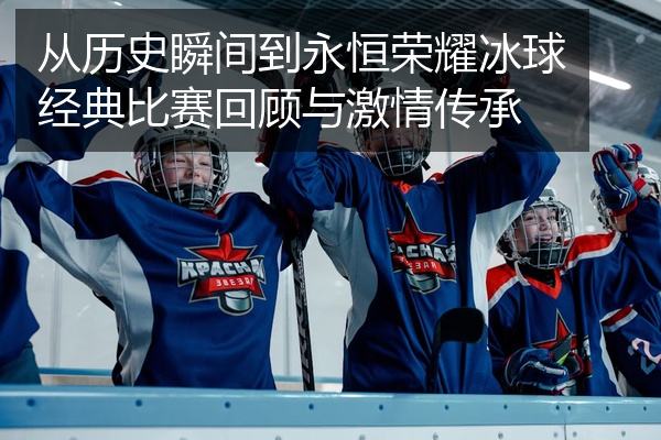 从历史瞬间到永恒荣耀冰球经典比赛回顾与激情传承