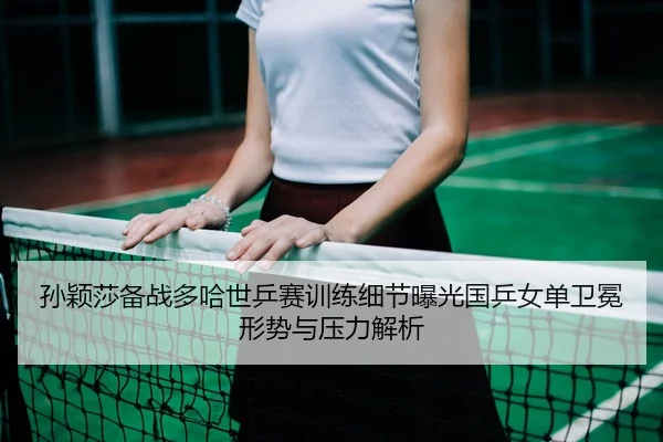 孙颖莎备战多哈世乒赛训练细节曝光国乒女单卫冕形势与压力解析