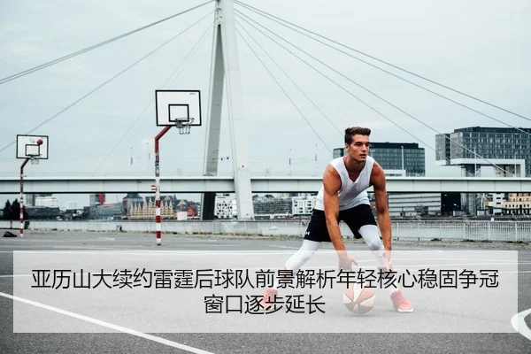 亚历山大续约雷霆后球队前景解析年轻核心稳固争冠窗口逐步延长