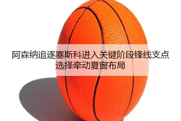 阿森纳追逐塞斯科进入关键阶段锋线支点选择牵动夏窗布局