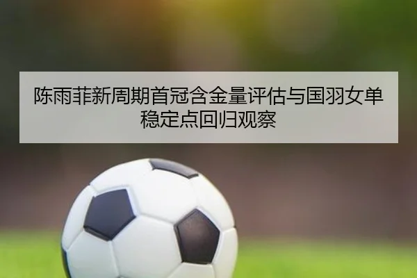 陈雨菲新周期首冠含金量评估与国羽女单稳定点回归观察